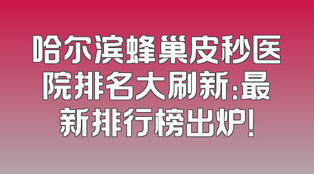 哈尔滨蜂巢皮秒医院排名大刷新：最新排行榜出炉！