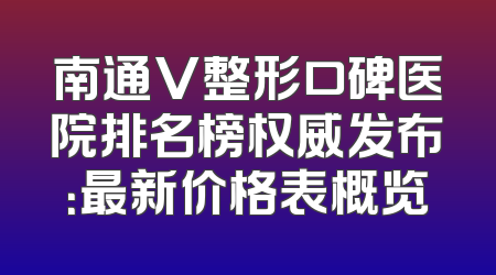 南通V整形口碑医院排名榜权威发布：最新价格表概览