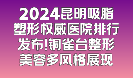 2024昆明吸脂塑形权威医院排行发布！铜雀台整形美容多风格展现
