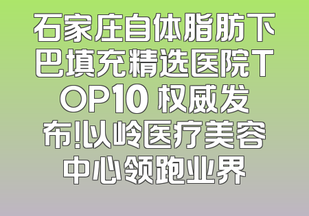 石家庄自体脂肪下巴填充精选医院TOP10 权威发布！以岭医疗美容中心领跑业界
