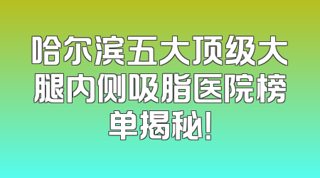 哈尔滨五大顶级大腿内侧吸脂医院榜单揭秘！