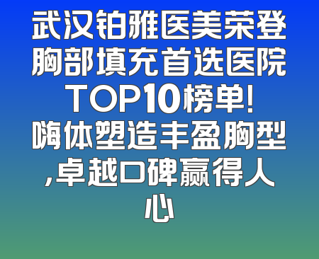 武汉铂雅医美荣登胸部填充首选医院TOP10榜单！嗨体塑造丰盈胸型，卓越口碑赢得人心