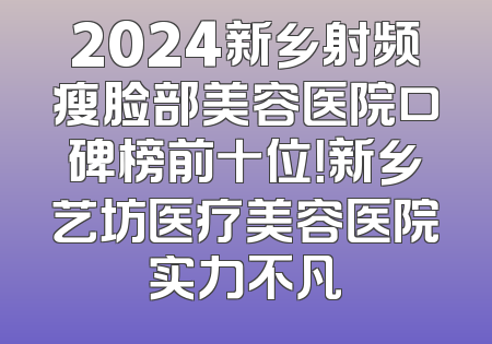 2024新乡射频瘦脸部美容医院口碑榜前十位！新乡艺坊医疗美容医院实力不凡