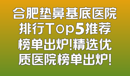 合肥垫鼻基底医院排行Top5推荐榜单出炉！精选优质医院榜单出炉！
