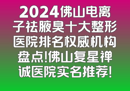2024佛山电离子祛腋臭十大整形医院排名权威机构盘点！佛山复星禅诚医院实名推荐！