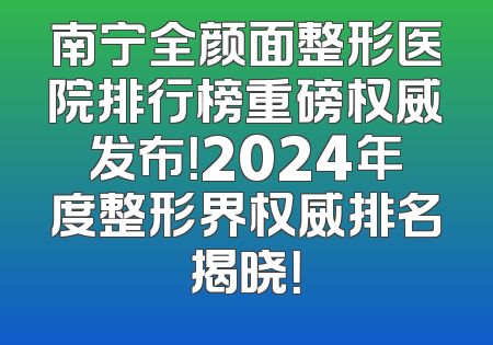 南宁全颜面整形医院排行榜重磅权威发布！2024年度整形界权威排名揭晓！