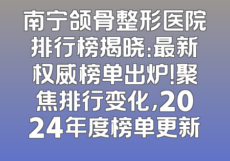 南宁颌骨整形医院排行榜揭晓：最新权威榜单出炉！聚焦排行变化，2024年度榜单更新