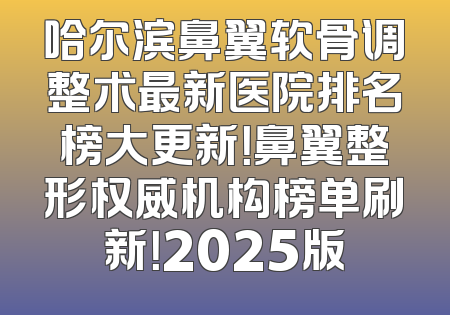 哈尔滨鼻翼软骨调整术最新医院排名榜大更新！鼻翼整形权威机构榜单刷新！2025版