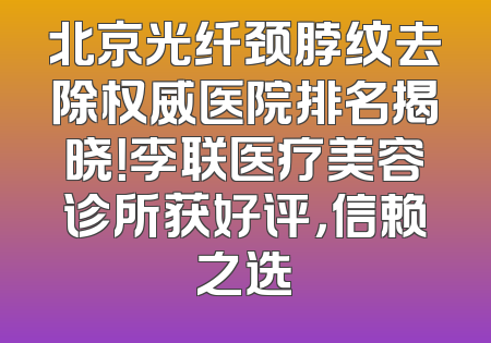 北京光纤颈脖纹去除权威医院排名揭晓！李联医疗美容诊所获好评，信赖之选