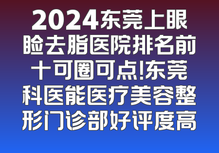 2024东莞上眼睑去脂医院排名前十可圈可点！东莞科医能医疗美容整形门诊部好评度高