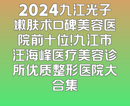 2024九江光子嫩肤术口碑美容医院前十位！九江市汪海峰医疗美容诊所优质整形医院大合集