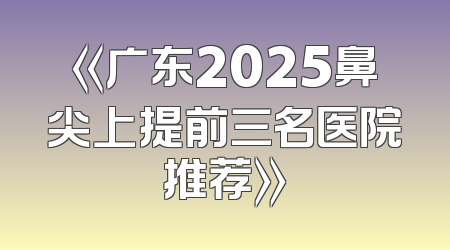 《广东2025鼻尖上提前三名医院推荐》