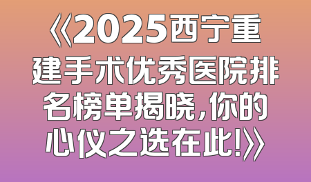 《2025西宁重建手术优秀医院排名榜单揭晓，你的心仪之选在此！》