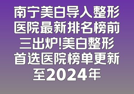 南宁美白导入整形医院最新排名榜前三出炉！美白整形首选医院榜单更新至2024年