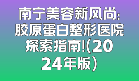 南宁美容新风尚：胶原蛋白整形医院探索指南!（2024年版）
