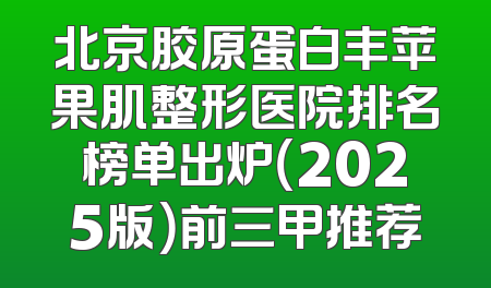 北京胶原蛋白丰苹果肌整形医院排名榜单出炉（2025版）前三甲推荐