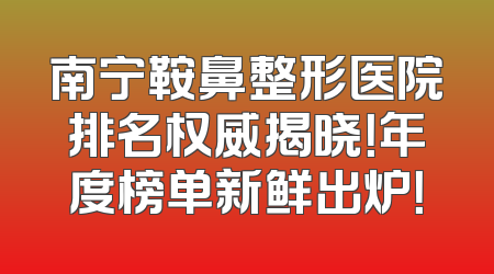 南宁鞍鼻整形医院排名权威揭晓！年度榜单新鲜出炉！