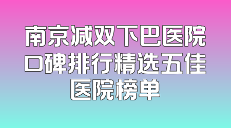 南京减双下巴医院口碑排行精选五佳医院榜单