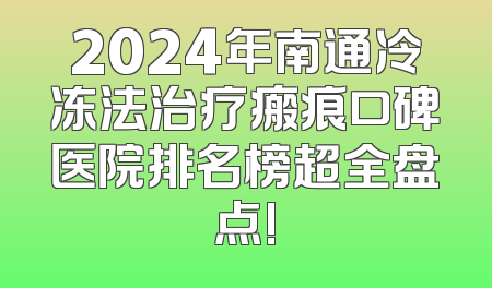 2024年南通冷冻法治疗瘢痕口碑医院排名榜超全盘点!