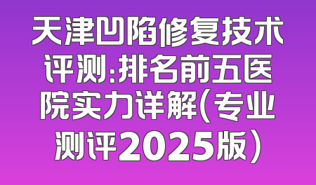 天津凹陷修复技术评测：排名前五医院实力详解（专业测评2025版）