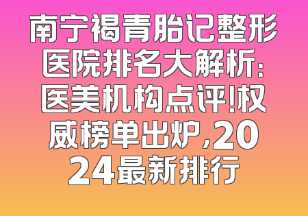 南宁褐青胎记整形医院排名大解析：医美机构点评！权威榜单出炉，2024最新排行