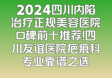 2024四川内陷治疗正规美容医院口碑前十推荐！四川友谊医院疤痕科专业靠谱之选