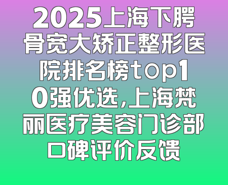 2025上海下腭骨宽大矫正整形医院排名榜top10强优选，上海梵丽医疗美容门诊部口碑评价反馈