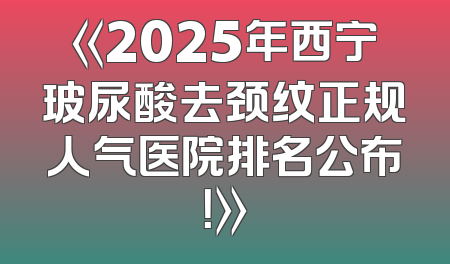 《2025年西宁玻尿酸去颈纹正规人气医院排名公布！》
