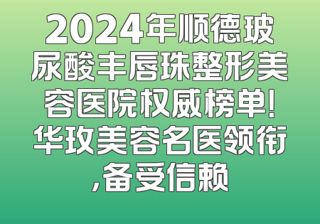 2024年顺德玻尿酸丰唇珠整形美容医院权威榜单！华玫美容名医领衔，备受信赖