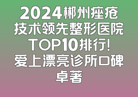 2024郴州痤疮技术领先整形医院TOP10排行！爱上漂亮诊所口碑卓著