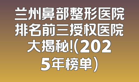 兰州鼻部整形医院排名前三授权医院大揭秘！(2025年榜单)