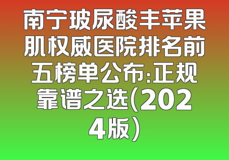 南宁玻尿酸丰苹果肌权威医院排名前五榜单公布：正规靠谱之选（2024版）