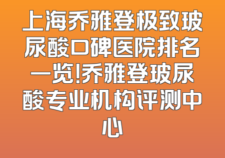 上海乔雅登极致玻尿酸口碑医院排名一览！乔雅登玻尿酸专业机构评测中心