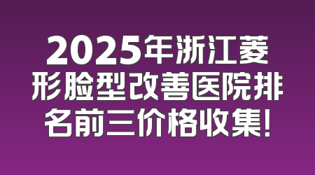 2025年浙江菱形脸型改善医院排名前三价格收集！