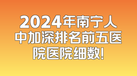 2024年南宁人中加深排名前五医院医院细数!