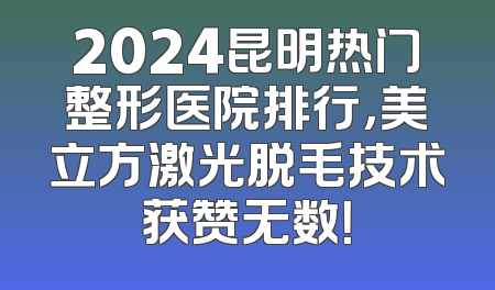 2024昆明热门整形医院排行，美立方激光脱毛技术获赞无数！