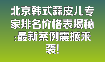 北京韩式蒜皮儿专家排名价格表揭秘：最新案例震撼来袭！