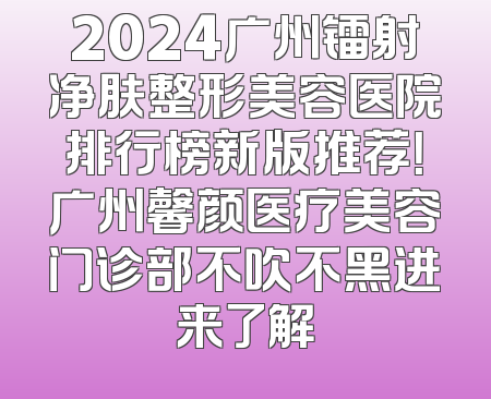 2024广州镭射净肤整形美容医院排行榜新版推荐！广州馨颜医疗美容门诊部不吹不黑进来了解