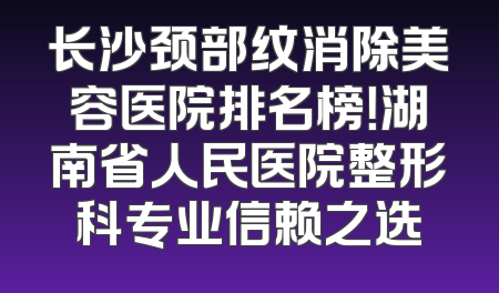 长沙颈部纹消除美容医院排名榜！湖南省人民医院整形科专业信赖之选