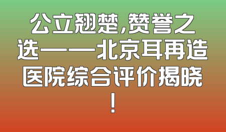 公立翘楚，赞誉之选——北京耳再造医院综合评价揭晓！