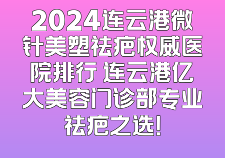 2024连云港微针美塑祛疤权威医院排行 连云港亿大美容门诊部专业祛疤之选！