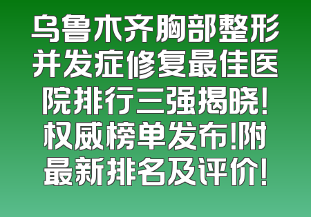 乌鲁木齐胸部整形并发症修复最佳医院排行三强揭晓！权威榜单发布！附最新排名及评价！