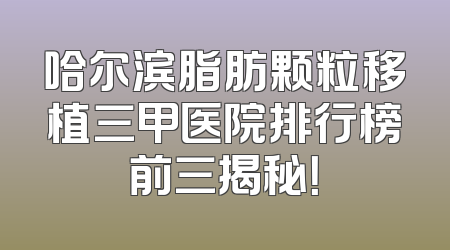 哈尔滨脂肪颗粒移植三甲医院排行榜前三揭秘！