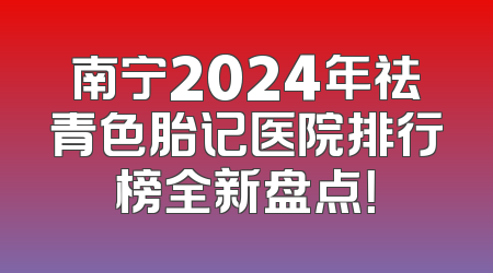 南宁2024年祛青色胎记医院排行榜全新盘点！