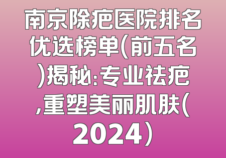 南京除疤医院排名优选榜单（前五名）揭秘：专业祛疤，重塑美丽肌肤（2024）