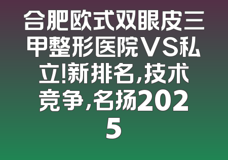 合肥欧式双眼皮三甲整形医院VS私立！新排名，技术竞争，名扬2025
