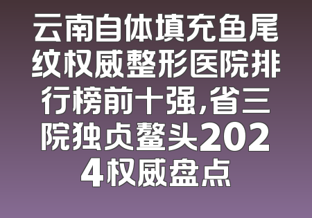 云南自体填充鱼尾纹权威整形医院排行榜前十强，省三院独占鳌头2024权威盘点