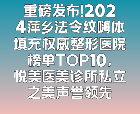 重磅发布！2024萍乡法令纹嗨体填充权威整形医院榜单TOP10，悦美医美诊所私立之美声誉领先