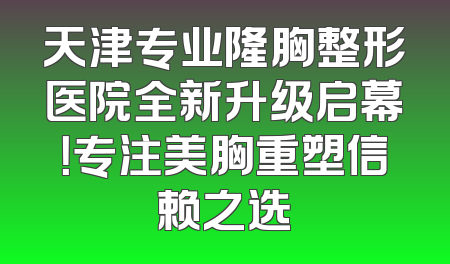 天津专业隆胸整形医院全新升级启幕！专注美胸重塑信赖之选