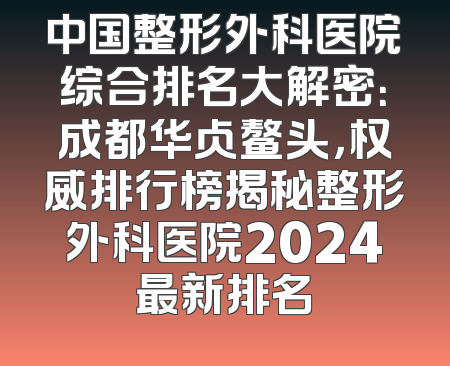 中国整形外科医院综合排名大解密：成都华占鳌头，权威排行榜揭秘整形外科医院2024最新排名